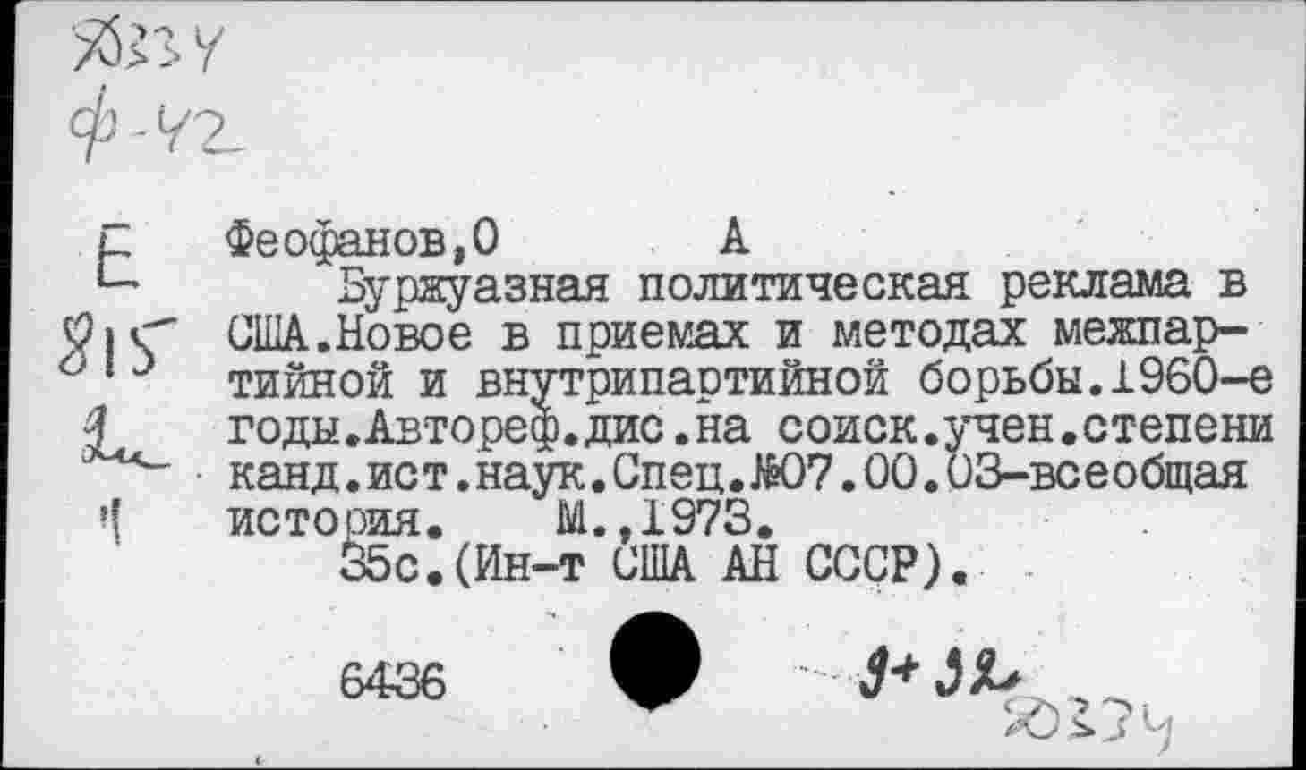 ﻿
Е Феофанов,О	А
*- Буржуазная политическая реклама в США.Новое в приемах и методах межпар-613 тийной и внутрипартийной борьбы.1960-е
£ годы.Автореф.дис.на соиск.учен.степени канд.ист.наук.Спец.Ж)7.00.03-всеобщая история. М.,1973.
35с.(Ин-т США АН СССР).
